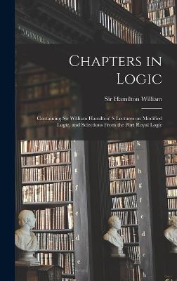 Chapters in Logic: Containing Sir William Hamilton' s Lectures on Modified Logic, and Selections From the Port Royal Logic - Hamilton, William, Sir