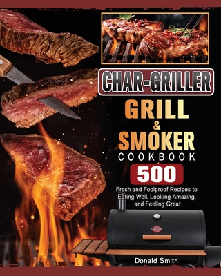 Char-Griller Grill & Smoker Cookbook: 500 Fresh and Foolproof Recipes to Eating Well, Looking Amazing, and Feeling Great - Smith, Donald