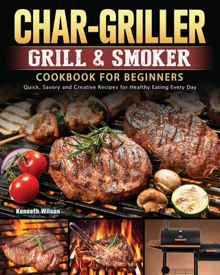 Char-Griller Grill & Smoker Cookbook For Beginners: Quick, Savory and Creative Recipes for Healthy Eating Every Day - Wilson, Kenneth