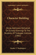 Character Building: Being Addresses Delivered On Sunday Evenings To The Students Of Tuskegee Institute (1902)