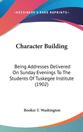 Character Building: Being Addresses Delivered On Sunday Evenings To The Students Of Tuskegee Institute (1902)