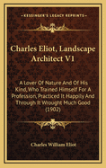 Charles Eliot, Landscape Architect V1: A Lover of Nature and of His Kind, Who Trained Himself for a Profession, Practiced It Happily and Through It Wrought Much Good (1902)