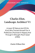 Charles Eliot, Landscape Architect V1: A Lover Of Nature And Of His Kind, Who Trained Himself For A Profession, Practiced It Happily And Through It Wrought Much Good (1902)