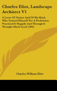 Charles Eliot, Landscape Architect V1: A Lover Of Nature And Of His Kind, Who Trained Himself For A Profession, Practiced It Happily And Through It Wrought Much Good (1902)