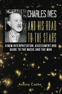 Charles Ives and His Road to the Stars: A New Interpretation, Assessment and Guide to the Music and the Man