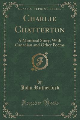 Charlie Chatterton: A Montreal Story; With Canadian and Other Poems (Classic Reprint) - Rutherford, John, MD