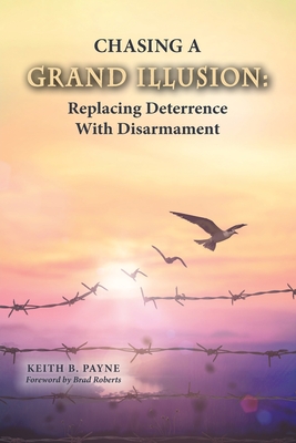 Chasing a Grand Illusion: Replacing Deterrence with Disarmament - Payne, Keith B