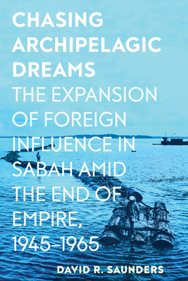 Chasing Archipelagic Dreams: The Expansion of Foreign Influence in Sabah Amid the End of Empire, 1945-1965 - Saunders, David R