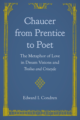 Chaucer from Prentice to Poet: The Metaphor of Love in Dream Visions and Troilus and Criseyde - Condren, Edward I