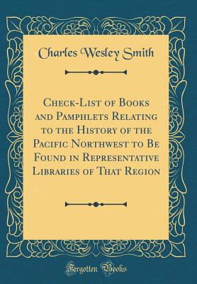 Check-List of Books and Pamphlets Relating to the History of the Pacific Northwest to Be Found in Representative Libraries of That Region (Classic Reprint) - Smith, Charles Wesley