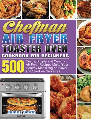 Chefman Air Fryer Toaster Oven Cookbook for Beginners: 500 Crispy, Simple and Yummy Air Fryer Recipes Make Your Healthy Meals Big on Flavor and Short on Groceries. - Smith, James
