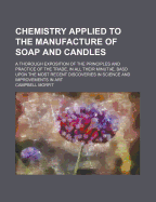Chemistry Applied to the Manufacture of Soap and Candles: A Thorough Exposition of the Principles and Practice of the Trade, in All Their Minuti, Basd Upon the Most Recent Discoveries in Science and Improvements in Art