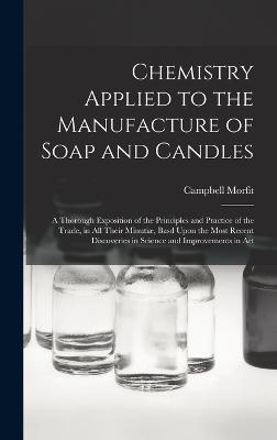 Chemistry Applied to the Manufacture of Soap and Candles: A Thorough Exposition of the Principles and Practice of the Trade, in All Their Minuti, Basd Upon the Most Recent Discoveries in Science and Improvements in Art - Morfit, Campbell