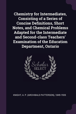 Chemistry for Intermediates, Consisting of a Series of Concise Definitions, Short Notes, and Chemical Problems Adapted for the Intermediate and Second-class Teachers' Examination of the Education Department, Ontario - Knight, A P 1849-1935