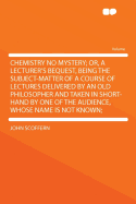 Chemistry No Mystery; Or, a Lecturer's Bequest, Being the Subject-Matter of a Course of Lectures Delivered by an Old Philosopher and Taken in Short-Hand by One of the Audience, Whose Name Is Not Known;