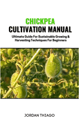 Chickpea Cultivation Manual: Ultimate Guide For Sustainable Growing & Harvesting Techniques For Beginners