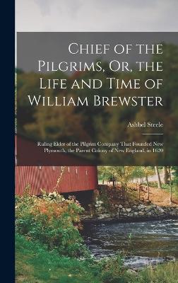 Chief of the Pilgrims, Or, the Life and Time of William Brewster: Ruling Elder of the Pilgrim Company That Founded New Plymouth, the Parent Colony of New England, in 1620 - Steele, Ashbel