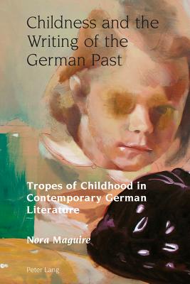 Childness and the Writing of the German Past: Tropes of Childhood in Contemporary German Literature - Maguire, Nora