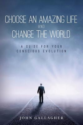 Choose an Amazing Life and Change the World: A Guide for Your Conscious Evolution - Gallagher, John