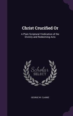 Christ Crucified Or: A Plain Scriptural Vindication of the Divinity and Redeeming Acts - Clarke, George W