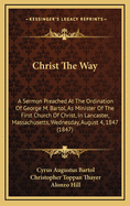 Christ the Way: A Sermon Preached at the Ordination of George M. Bartol, as Minister of the First Church of Christ, in Lancaster, Mass