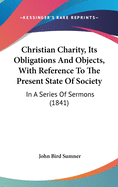 Christian Charity, Its Obligations And Objects, With Reference To The Present State Of Society: In A Series Of Sermons (1841)
