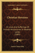 Christian Heroines: Or Lives And Sufferings Of Female Missionaries In Heathen Lands (1885)