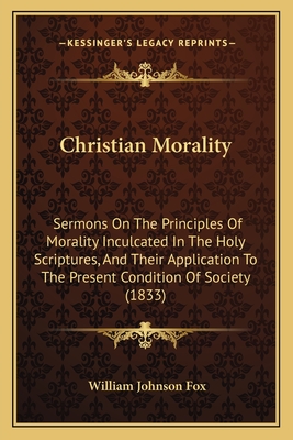 Christian Morality: Sermons on the Principles of Morality Inculcated in the Holy Scriptures, and Their Application to the Present Condition of Society (1833) - Fox, William Johnson