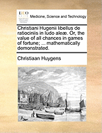 Christiani Hugenii Libellus de Ratiociniis in Ludo Aleae. Or, the Value of All Chances in Games of Fortune; ... Mathematically Demonstrated.