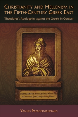 Christianity and Hellenism in the Fifth-Century Greek East: Theodoret's Apologetics Against the Greeks in Context - Papadogiannakis, Yannis