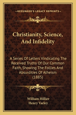 Christianity, Science, and Infidelity: A Series of Letters Vindicating the Received Truths of Our Common Faith, Showing the Follies and Absurdities of Atheism (1885) - Hillier, William, and Varley, Henry (Foreword by)