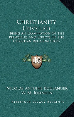 Christianity Unveiled: Being An Examination Of The Principles And Effects Of The Christian Religion (1835) - Boulanger, Nicolas Antoine, and Johnson, W M (Translated by)