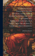 Christliches Handbuchlein Enthaltend Einen Kurzen Christlichen Unterricht, Betrachtungen Auf Alle Tage Im Monate, Gebete Und Gesange.