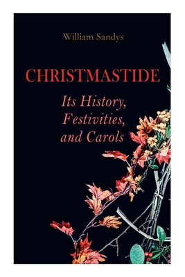 Christmastide - Its History, Festivities, and Carols: Holiday Celebrations in Britain from Old Ages to Modern Times - Sandys, William