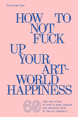 Christoph Noe: How to Not Fuck Up Your Art-World Happiness - Noe, Christoph, and Drechsel, Raphael (Designer)