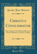 Christus Consummator: Some Aspects of the Work and Person of Christ in Relation to Modern Thought (Classic Reprint)