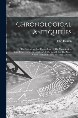 Chronological Antiquities: Or, The Antiquities And Chronology Of The Most Ancient Kingdoms, From The Creation Of The World, For The Space Of Five Thousand Years. In Three Volumes - Jackson, John