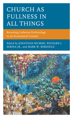 Church as Fullness in All Things: Recasting Lutheran Ecclesiology in an Ecumenical Context - Mumme, Jonathan (Contributions by), and Serina, Jr., Richard J. (Contributions by), and Birkholz, Mark W. (Contributions by)