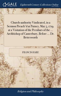 Church-authority Vindicated, in a Sermon Preach'd at Putney, May 5, 1719. at a Visitation of the Peculiars of the ... Archbishop of Canterbury, Before ... Dr. Bettesworth - Hare, Francis