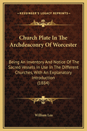 Church Plate in the Archdeaconry of Worcester: Being an Inventory and Notice of the Sacred Vessels in Use in the Different Churches, with an Explanatory Introduction