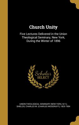 Church Unity: Five Lectures Delivered in the Union Theological Seminary, New York, During the Winter of 1896 - Union Theological Seminary (New York, N (Creator), and Shields, Charles W (Charles Woodruff) (Creator)