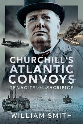 Churchill's Atlantic Convoys: Tenacity & Sacrifice - Smith, William