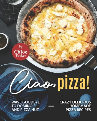 Ciao, Pizza!: Wave Goodbye to Domino's and Pizza Hut - Crazy Delicious Homemade Pizza Recipes - Tucker, Chloe