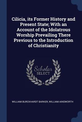 Cilicia, its Former History and Present State; With an Account of the Idolatrous Worship Prevailing There Previous to the Introduction of Christianity - Barker, William Burckhardt, and Ainsworth, William