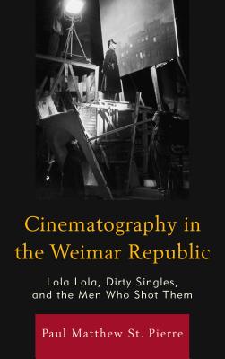 Cinematography in the Weimar Republic: Lola Lola, Dirty Singles, and the Men Who Shot Them - St. Pierre, Paul Matthew