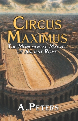 Circus Maximus: The Monumental Marvel of Ancient Rome: Exploring the Design, Materials, and Construction of History's Greatest Arena - Peters, A