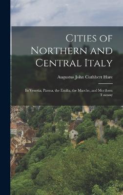 Cities of Northern and Central Italy: In Venetia, Parma, the Emilia, the Marche, and Morthern Tuscany - Hare, Augustus John Cuthbert