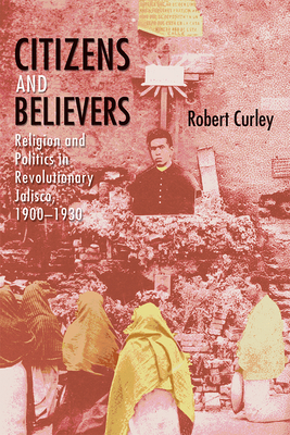 Citizens and Believers: Religion and Politics in Revolutionary Jalisco, 1900-1930 - Curley, Robert