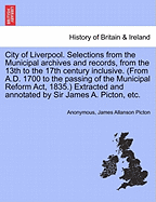 City of Liverpool. Selections from the Municipal Archives and Records, from the 13th to the 17th Century Inclusive. (from A.D. 1700 to the Passing of the Municipal Reform ACT, 1835.) Extracted and Annotated by Sir James A. Picton, Etc.