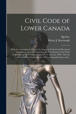 Civil Code of Lower Canada [microform]: With the Amendments Effected by Imperial, Federal and Provincial Legislation, up to and Including the First Session of the Ninth Legislature of the Province of Quebec, 61 Victoria 1898: Also the Federal Bills... - Quebec (Province) (Creator), and Kavanagh, Henry J (Henry John) B 1 (Creator)